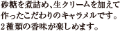 砂糖を煮詰め、生クリームを加えて作ったこだわりのキャラメルです。2種類の香味が楽しめます。